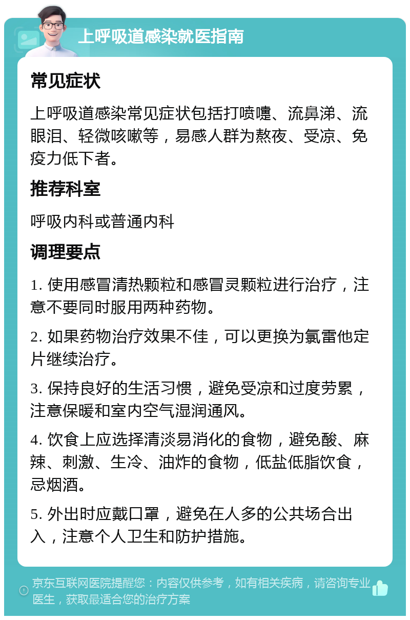 上呼吸道感染就医指南 常见症状 上呼吸道感染常见症状包括打喷嚏、流鼻涕、流眼泪、轻微咳嗽等，易感人群为熬夜、受凉、免疫力低下者。 推荐科室 呼吸内科或普通内科 调理要点 1. 使用感冒清热颗粒和感冒灵颗粒进行治疗，注意不要同时服用两种药物。 2. 如果药物治疗效果不佳，可以更换为氯雷他定片继续治疗。 3. 保持良好的生活习惯，避免受凉和过度劳累，注意保暖和室内空气湿润通风。 4. 饮食上应选择清淡易消化的食物，避免酸、麻辣、刺激、生冷、油炸的食物，低盐低脂饮食，忌烟酒。 5. 外出时应戴口罩，避免在人多的公共场合出入，注意个人卫生和防护措施。