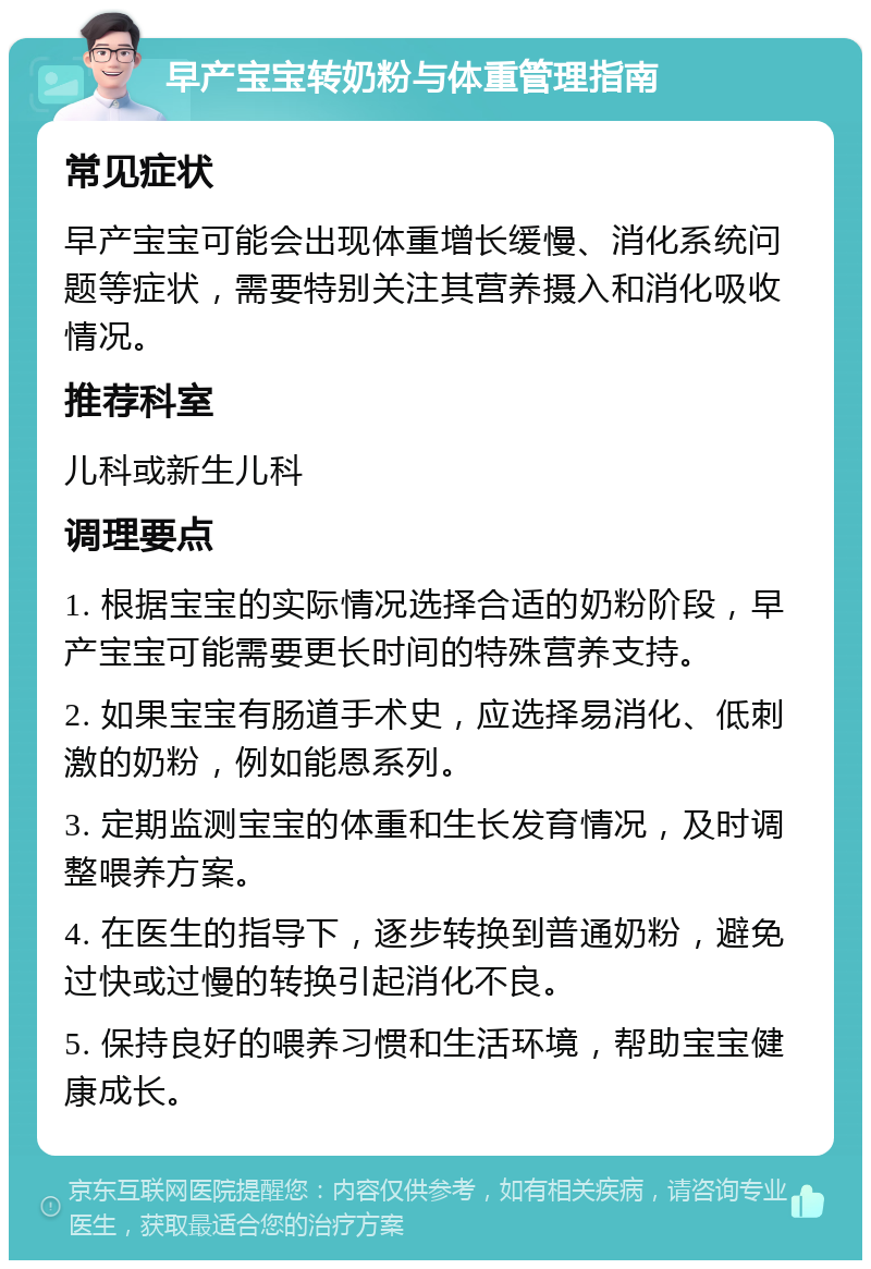 早产宝宝转奶粉与体重管理指南 常见症状 早产宝宝可能会出现体重增长缓慢、消化系统问题等症状，需要特别关注其营养摄入和消化吸收情况。 推荐科室 儿科或新生儿科 调理要点 1. 根据宝宝的实际情况选择合适的奶粉阶段，早产宝宝可能需要更长时间的特殊营养支持。 2. 如果宝宝有肠道手术史，应选择易消化、低刺激的奶粉，例如能恩系列。 3. 定期监测宝宝的体重和生长发育情况，及时调整喂养方案。 4. 在医生的指导下，逐步转换到普通奶粉，避免过快或过慢的转换引起消化不良。 5. 保持良好的喂养习惯和生活环境，帮助宝宝健康成长。