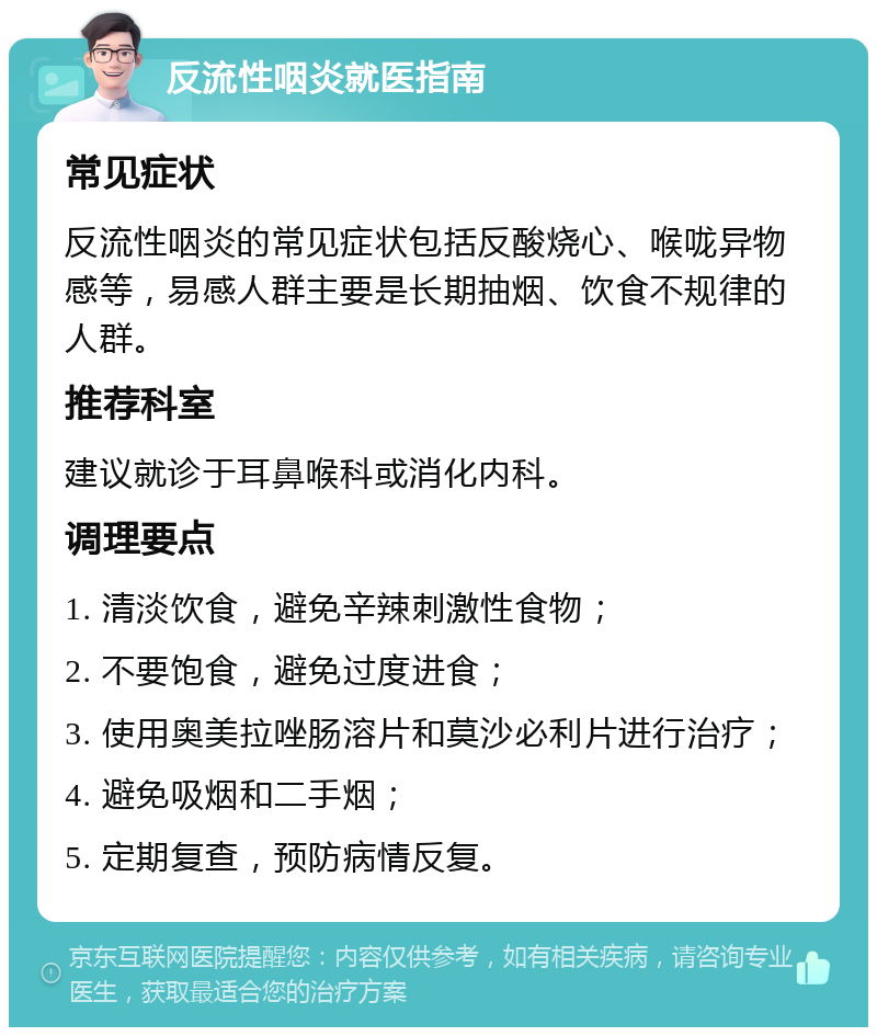 反流性咽炎就医指南 常见症状 反流性咽炎的常见症状包括反酸烧心、喉咙异物感等，易感人群主要是长期抽烟、饮食不规律的人群。 推荐科室 建议就诊于耳鼻喉科或消化内科。 调理要点 1. 清淡饮食，避免辛辣刺激性食物； 2. 不要饱食，避免过度进食； 3. 使用奥美拉唑肠溶片和莫沙必利片进行治疗； 4. 避免吸烟和二手烟； 5. 定期复查，预防病情反复。