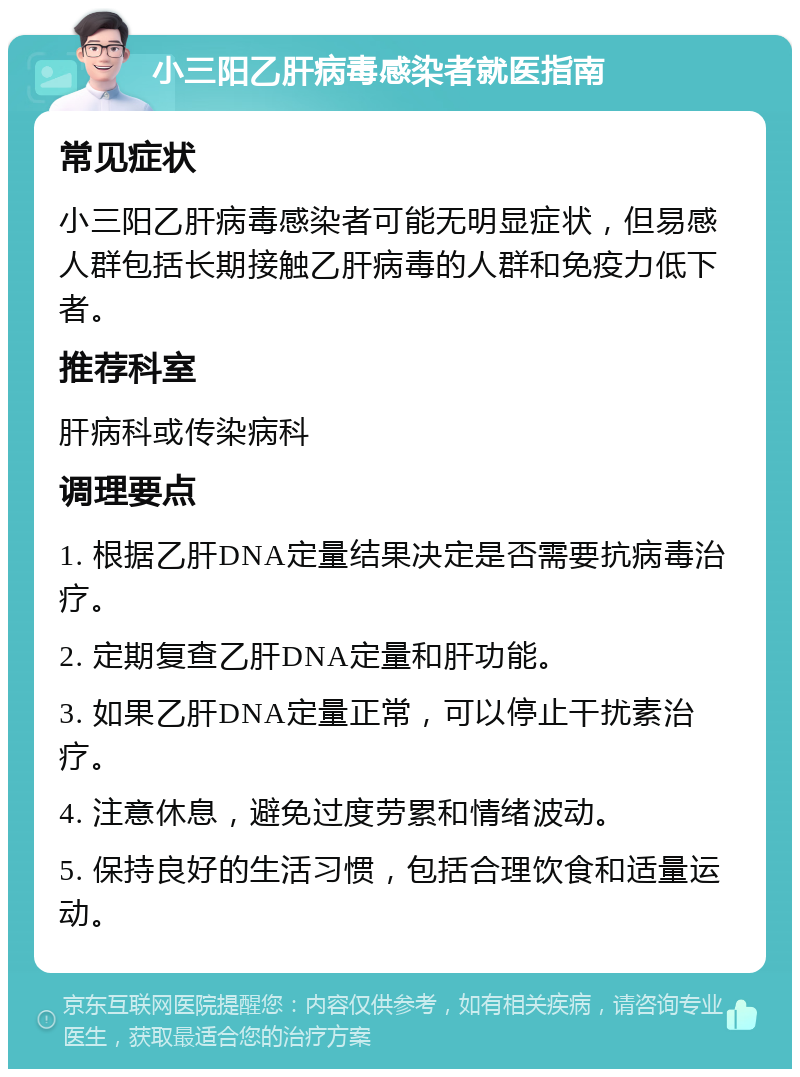 小三阳乙肝病毒感染者就医指南 常见症状 小三阳乙肝病毒感染者可能无明显症状，但易感人群包括长期接触乙肝病毒的人群和免疫力低下者。 推荐科室 肝病科或传染病科 调理要点 1. 根据乙肝DNA定量结果决定是否需要抗病毒治疗。 2. 定期复查乙肝DNA定量和肝功能。 3. 如果乙肝DNA定量正常，可以停止干扰素治疗。 4. 注意休息，避免过度劳累和情绪波动。 5. 保持良好的生活习惯，包括合理饮食和适量运动。