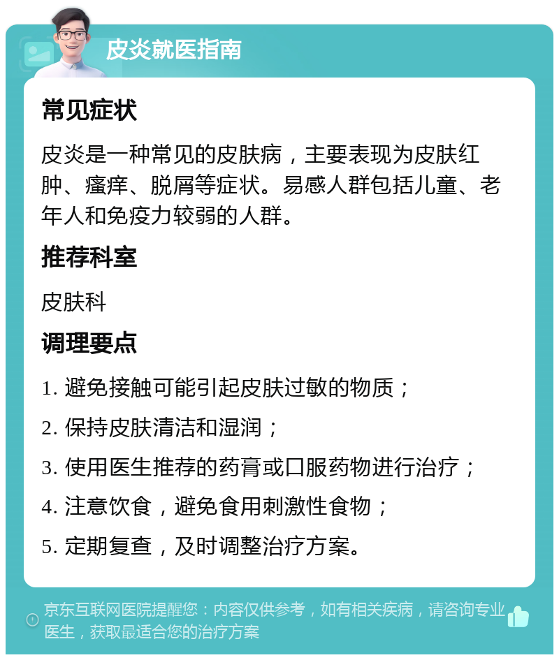 皮炎就医指南 常见症状 皮炎是一种常见的皮肤病，主要表现为皮肤红肿、瘙痒、脱屑等症状。易感人群包括儿童、老年人和免疫力较弱的人群。 推荐科室 皮肤科 调理要点 1. 避免接触可能引起皮肤过敏的物质； 2. 保持皮肤清洁和湿润； 3. 使用医生推荐的药膏或口服药物进行治疗； 4. 注意饮食，避免食用刺激性食物； 5. 定期复查，及时调整治疗方案。