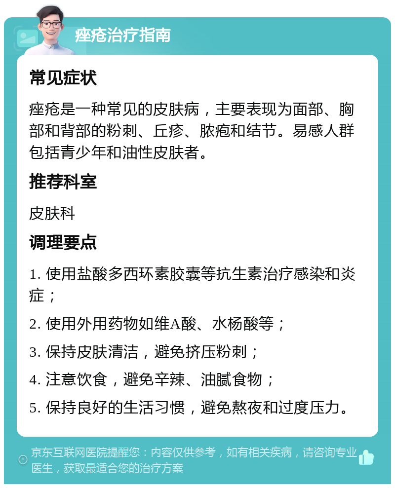 痤疮治疗指南 常见症状 痤疮是一种常见的皮肤病，主要表现为面部、胸部和背部的粉刺、丘疹、脓疱和结节。易感人群包括青少年和油性皮肤者。 推荐科室 皮肤科 调理要点 1. 使用盐酸多西环素胶囊等抗生素治疗感染和炎症； 2. 使用外用药物如维A酸、水杨酸等； 3. 保持皮肤清洁，避免挤压粉刺； 4. 注意饮食，避免辛辣、油腻食物； 5. 保持良好的生活习惯，避免熬夜和过度压力。