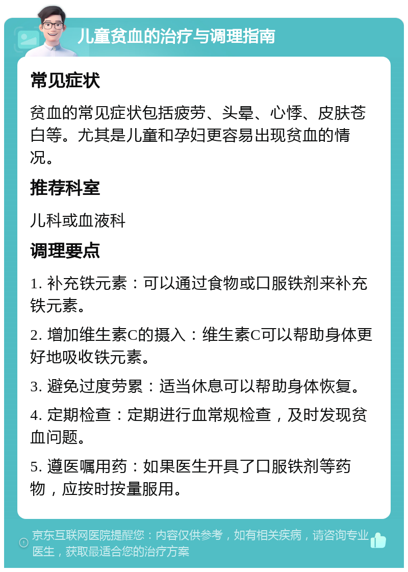 儿童贫血的治疗与调理指南 常见症状 贫血的常见症状包括疲劳、头晕、心悸、皮肤苍白等。尤其是儿童和孕妇更容易出现贫血的情况。 推荐科室 儿科或血液科 调理要点 1. 补充铁元素：可以通过食物或口服铁剂来补充铁元素。 2. 增加维生素C的摄入：维生素C可以帮助身体更好地吸收铁元素。 3. 避免过度劳累：适当休息可以帮助身体恢复。 4. 定期检查：定期进行血常规检查，及时发现贫血问题。 5. 遵医嘱用药：如果医生开具了口服铁剂等药物，应按时按量服用。