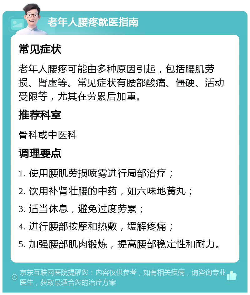 老年人腰疼就医指南 常见症状 老年人腰疼可能由多种原因引起，包括腰肌劳损、肾虚等。常见症状有腰部酸痛、僵硬、活动受限等，尤其在劳累后加重。 推荐科室 骨科或中医科 调理要点 1. 使用腰肌劳损喷雾进行局部治疗； 2. 饮用补肾壮腰的中药，如六味地黄丸； 3. 适当休息，避免过度劳累； 4. 进行腰部按摩和热敷，缓解疼痛； 5. 加强腰部肌肉锻炼，提高腰部稳定性和耐力。