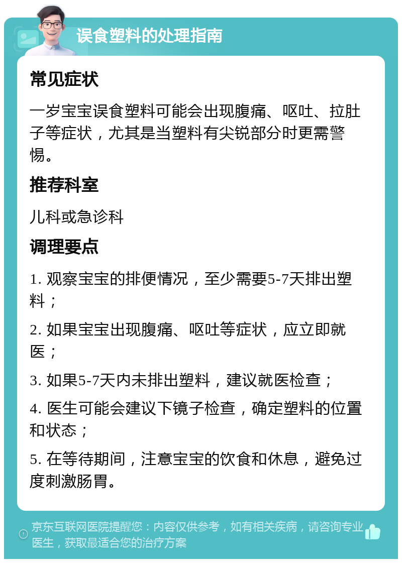 误食塑料的处理指南 常见症状 一岁宝宝误食塑料可能会出现腹痛、呕吐、拉肚子等症状，尤其是当塑料有尖锐部分时更需警惕。 推荐科室 儿科或急诊科 调理要点 1. 观察宝宝的排便情况，至少需要5-7天排出塑料； 2. 如果宝宝出现腹痛、呕吐等症状，应立即就医； 3. 如果5-7天内未排出塑料，建议就医检查； 4. 医生可能会建议下镜子检查，确定塑料的位置和状态； 5. 在等待期间，注意宝宝的饮食和休息，避免过度刺激肠胃。