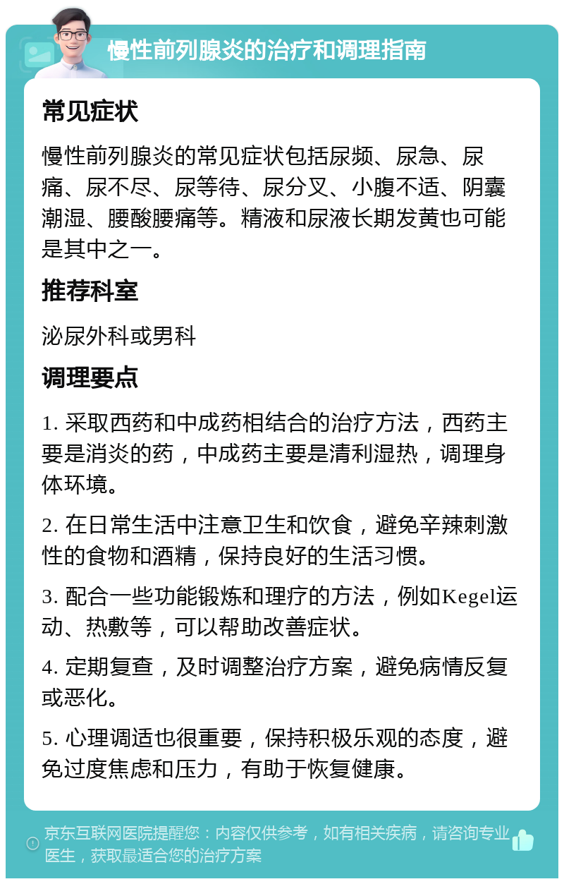 慢性前列腺炎的治疗和调理指南 常见症状 慢性前列腺炎的常见症状包括尿频、尿急、尿痛、尿不尽、尿等待、尿分叉、小腹不适、阴囊潮湿、腰酸腰痛等。精液和尿液长期发黄也可能是其中之一。 推荐科室 泌尿外科或男科 调理要点 1. 采取西药和中成药相结合的治疗方法，西药主要是消炎的药，中成药主要是清利湿热，调理身体环境。 2. 在日常生活中注意卫生和饮食，避免辛辣刺激性的食物和酒精，保持良好的生活习惯。 3. 配合一些功能锻炼和理疗的方法，例如Kegel运动、热敷等，可以帮助改善症状。 4. 定期复查，及时调整治疗方案，避免病情反复或恶化。 5. 心理调适也很重要，保持积极乐观的态度，避免过度焦虑和压力，有助于恢复健康。