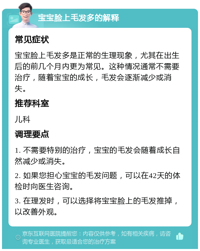 宝宝脸上毛发多的解释 常见症状 宝宝脸上毛发多是正常的生理现象，尤其在出生后的前几个月内更为常见。这种情况通常不需要治疗，随着宝宝的成长，毛发会逐渐减少或消失。 推荐科室 儿科 调理要点 1. 不需要特别的治疗，宝宝的毛发会随着成长自然减少或消失。 2. 如果您担心宝宝的毛发问题，可以在42天的体检时向医生咨询。 3. 在理发时，可以选择将宝宝脸上的毛发推掉，以改善外观。