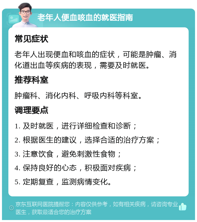 老年人便血咳血的就医指南 常见症状 老年人出现便血和咳血的症状，可能是肿瘤、消化道出血等疾病的表现，需要及时就医。 推荐科室 肿瘤科、消化内科、呼吸内科等科室。 调理要点 1. 及时就医，进行详细检查和诊断； 2. 根据医生的建议，选择合适的治疗方案； 3. 注意饮食，避免刺激性食物； 4. 保持良好的心态，积极面对疾病； 5. 定期复查，监测病情变化。