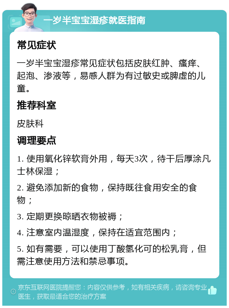 一岁半宝宝湿疹就医指南 常见症状 一岁半宝宝湿疹常见症状包括皮肤红肿、瘙痒、起泡、渗液等，易感人群为有过敏史或脾虚的儿童。 推荐科室 皮肤科 调理要点 1. 使用氧化锌软膏外用，每天3次，待干后厚涂凡士林保湿； 2. 避免添加新的食物，保持既往食用安全的食物； 3. 定期更换晾晒衣物被褥； 4. 注意室内温湿度，保持在适宜范围内； 5. 如有需要，可以使用丁酸氢化可的松乳膏，但需注意使用方法和禁忌事项。