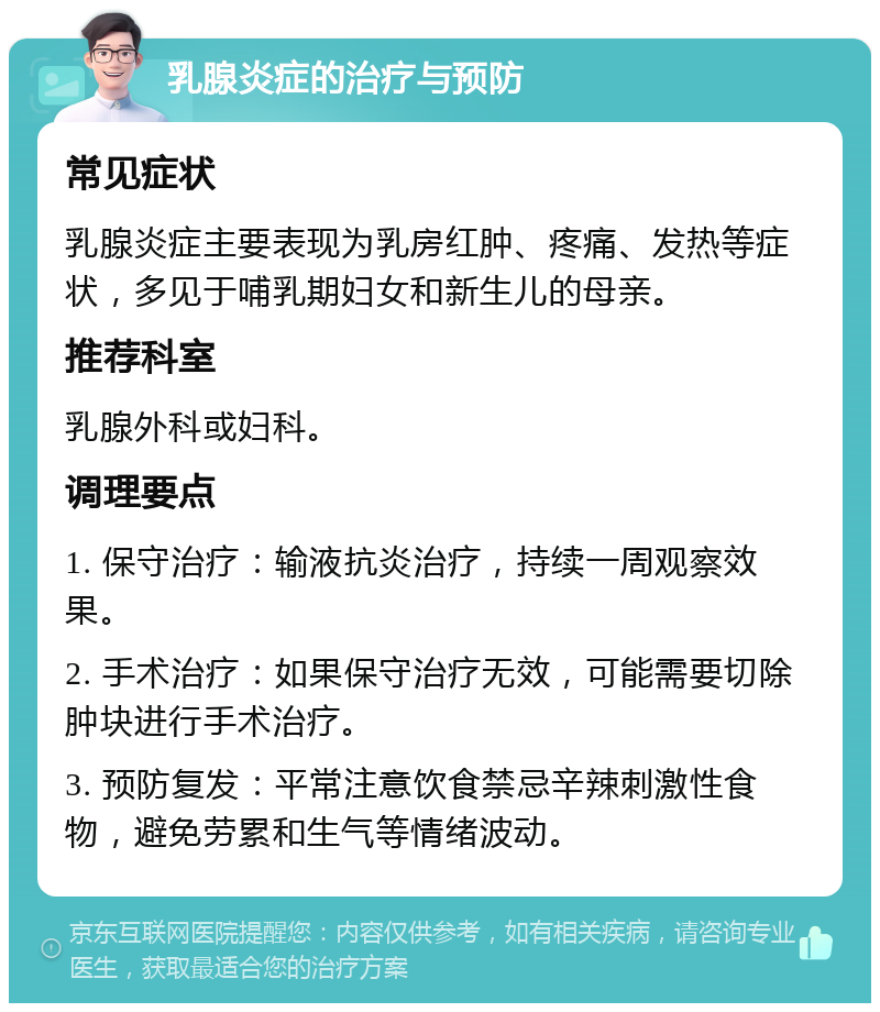 乳腺炎症的治疗与预防 常见症状 乳腺炎症主要表现为乳房红肿、疼痛、发热等症状，多见于哺乳期妇女和新生儿的母亲。 推荐科室 乳腺外科或妇科。 调理要点 1. 保守治疗：输液抗炎治疗，持续一周观察效果。 2. 手术治疗：如果保守治疗无效，可能需要切除肿块进行手术治疗。 3. 预防复发：平常注意饮食禁忌辛辣刺激性食物，避免劳累和生气等情绪波动。