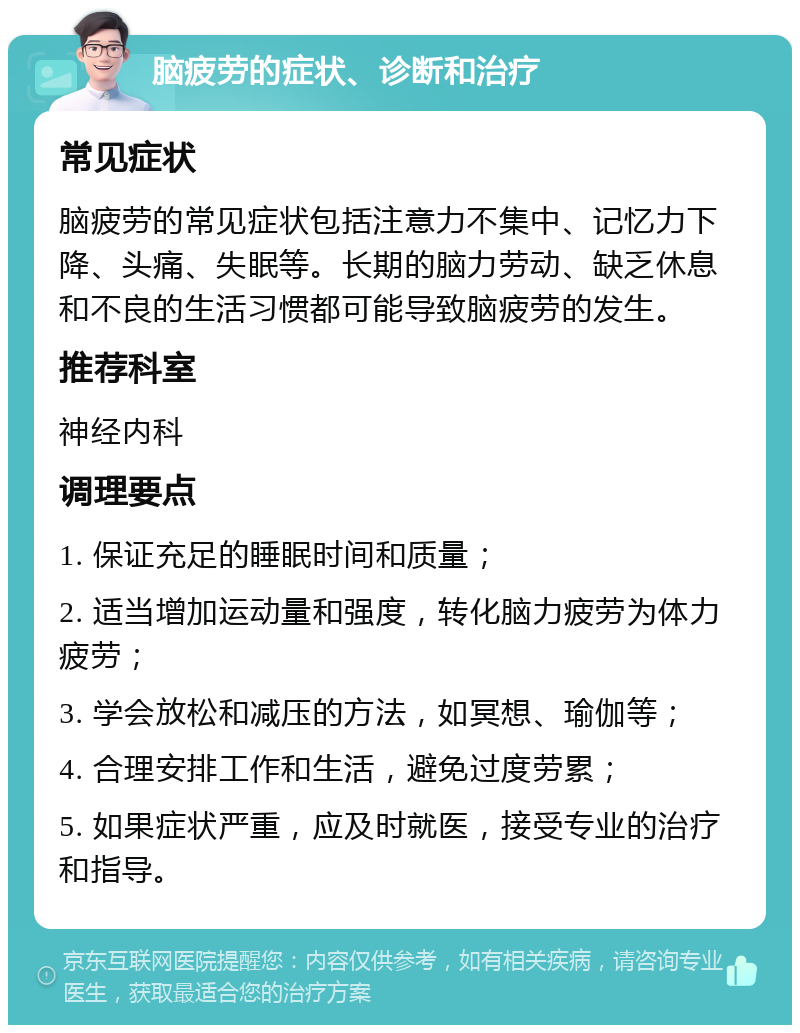 脑疲劳的症状、诊断和治疗 常见症状 脑疲劳的常见症状包括注意力不集中、记忆力下降、头痛、失眠等。长期的脑力劳动、缺乏休息和不良的生活习惯都可能导致脑疲劳的发生。 推荐科室 神经内科 调理要点 1. 保证充足的睡眠时间和质量； 2. 适当增加运动量和强度，转化脑力疲劳为体力疲劳； 3. 学会放松和减压的方法，如冥想、瑜伽等； 4. 合理安排工作和生活，避免过度劳累； 5. 如果症状严重，应及时就医，接受专业的治疗和指导。