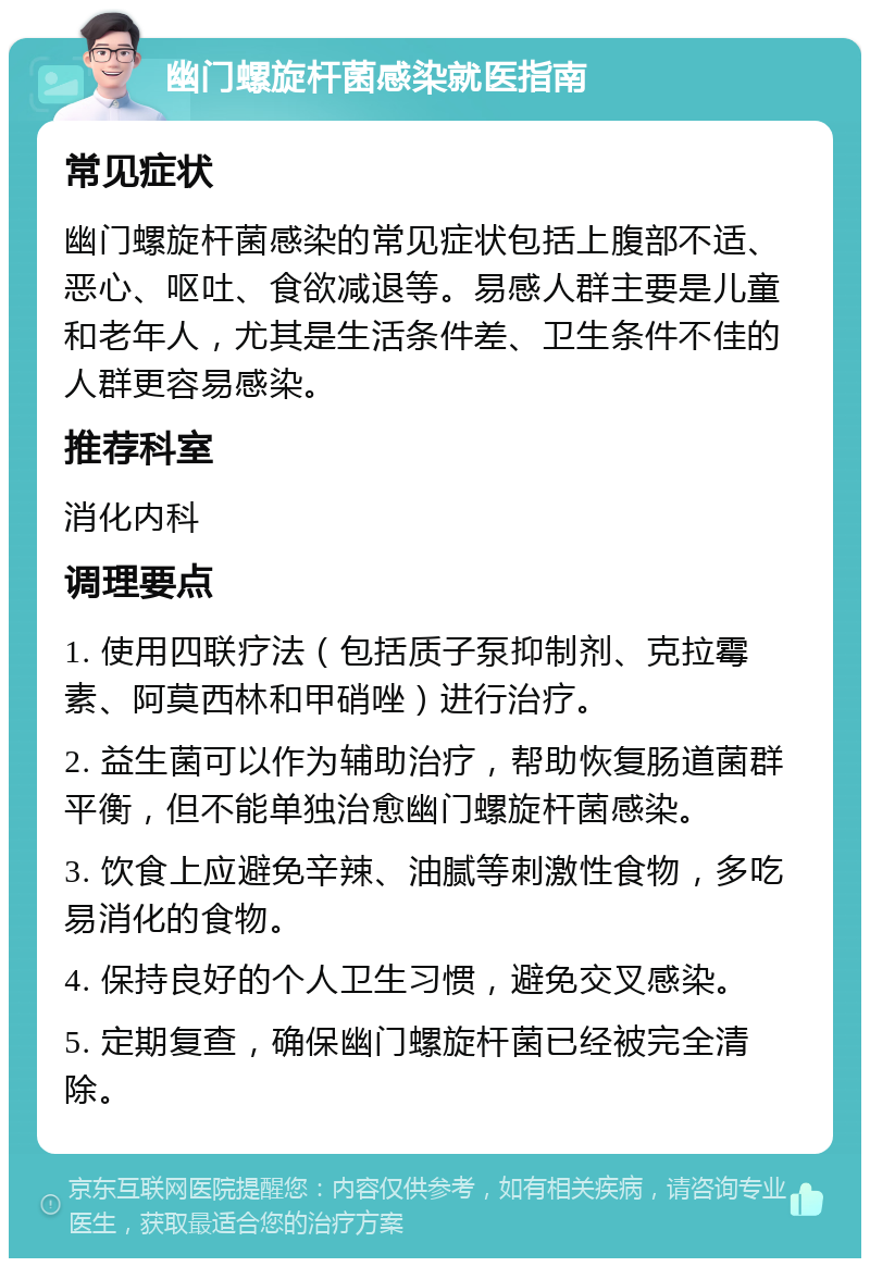 幽门螺旋杆菌感染就医指南 常见症状 幽门螺旋杆菌感染的常见症状包括上腹部不适、恶心、呕吐、食欲减退等。易感人群主要是儿童和老年人，尤其是生活条件差、卫生条件不佳的人群更容易感染。 推荐科室 消化内科 调理要点 1. 使用四联疗法（包括质子泵抑制剂、克拉霉素、阿莫西林和甲硝唑）进行治疗。 2. 益生菌可以作为辅助治疗，帮助恢复肠道菌群平衡，但不能单独治愈幽门螺旋杆菌感染。 3. 饮食上应避免辛辣、油腻等刺激性食物，多吃易消化的食物。 4. 保持良好的个人卫生习惯，避免交叉感染。 5. 定期复查，确保幽门螺旋杆菌已经被完全清除。