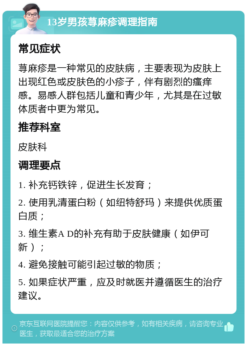 13岁男孩荨麻疹调理指南 常见症状 荨麻疹是一种常见的皮肤病，主要表现为皮肤上出现红色或皮肤色的小疹子，伴有剧烈的瘙痒感。易感人群包括儿童和青少年，尤其是在过敏体质者中更为常见。 推荐科室 皮肤科 调理要点 1. 补充钙铁锌，促进生长发育； 2. 使用乳清蛋白粉（如纽特舒玛）来提供优质蛋白质； 3. 维生素A D的补充有助于皮肤健康（如伊可新）； 4. 避免接触可能引起过敏的物质； 5. 如果症状严重，应及时就医并遵循医生的治疗建议。