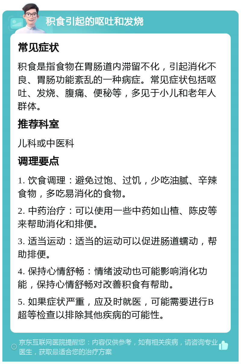 积食引起的呕吐和发烧 常见症状 积食是指食物在胃肠道内滞留不化，引起消化不良、胃肠功能紊乱的一种病症。常见症状包括呕吐、发烧、腹痛、便秘等，多见于小儿和老年人群体。 推荐科室 儿科或中医科 调理要点 1. 饮食调理：避免过饱、过饥，少吃油腻、辛辣食物，多吃易消化的食物。 2. 中药治疗：可以使用一些中药如山楂、陈皮等来帮助消化和排便。 3. 适当运动：适当的运动可以促进肠道蠕动，帮助排便。 4. 保持心情舒畅：情绪波动也可能影响消化功能，保持心情舒畅对改善积食有帮助。 5. 如果症状严重，应及时就医，可能需要进行B超等检查以排除其他疾病的可能性。