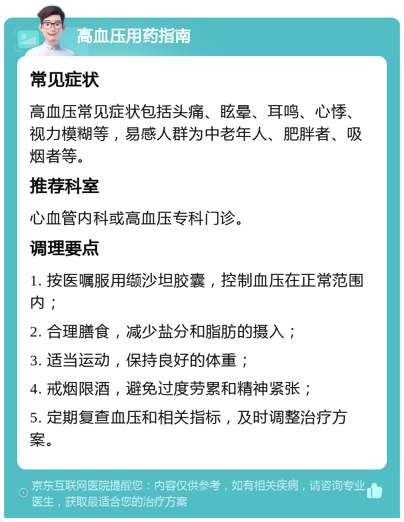 高血压用药指南 常见症状 高血压常见症状包括头痛、眩晕、耳鸣、心悸、视力模糊等，易感人群为中老年人、肥胖者、吸烟者等。 推荐科室 心血管内科或高血压专科门诊。 调理要点 1. 按医嘱服用缬沙坦胶囊，控制血压在正常范围内； 2. 合理膳食，减少盐分和脂肪的摄入； 3. 适当运动，保持良好的体重； 4. 戒烟限酒，避免过度劳累和精神紧张； 5. 定期复查血压和相关指标，及时调整治疗方案。