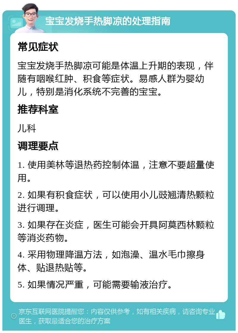 宝宝发烧手热脚凉的处理指南 常见症状 宝宝发烧手热脚凉可能是体温上升期的表现，伴随有咽喉红肿、积食等症状。易感人群为婴幼儿，特别是消化系统不完善的宝宝。 推荐科室 儿科 调理要点 1. 使用美林等退热药控制体温，注意不要超量使用。 2. 如果有积食症状，可以使用小儿豉翘清热颗粒进行调理。 3. 如果存在炎症，医生可能会开具阿莫西林颗粒等消炎药物。 4. 采用物理降温方法，如泡澡、温水毛巾擦身体、贴退热贴等。 5. 如果情况严重，可能需要输液治疗。