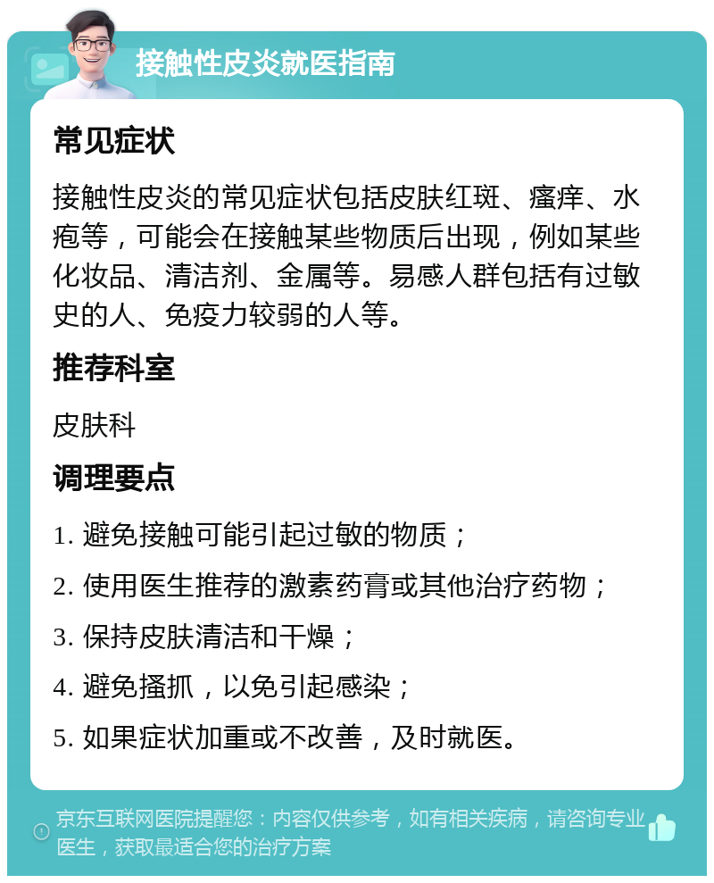 接触性皮炎就医指南 常见症状 接触性皮炎的常见症状包括皮肤红斑、瘙痒、水疱等，可能会在接触某些物质后出现，例如某些化妆品、清洁剂、金属等。易感人群包括有过敏史的人、免疫力较弱的人等。 推荐科室 皮肤科 调理要点 1. 避免接触可能引起过敏的物质； 2. 使用医生推荐的激素药膏或其他治疗药物； 3. 保持皮肤清洁和干燥； 4. 避免搔抓，以免引起感染； 5. 如果症状加重或不改善，及时就医。