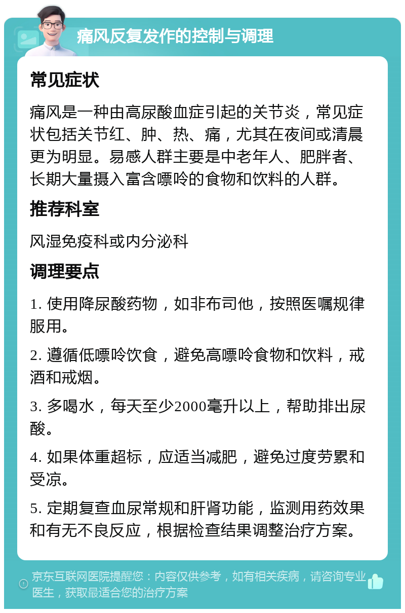 痛风反复发作的控制与调理 常见症状 痛风是一种由高尿酸血症引起的关节炎，常见症状包括关节红、肿、热、痛，尤其在夜间或清晨更为明显。易感人群主要是中老年人、肥胖者、长期大量摄入富含嘌呤的食物和饮料的人群。 推荐科室 风湿免疫科或内分泌科 调理要点 1. 使用降尿酸药物，如非布司他，按照医嘱规律服用。 2. 遵循低嘌呤饮食，避免高嘌呤食物和饮料，戒酒和戒烟。 3. 多喝水，每天至少2000毫升以上，帮助排出尿酸。 4. 如果体重超标，应适当减肥，避免过度劳累和受凉。 5. 定期复查血尿常规和肝肾功能，监测用药效果和有无不良反应，根据检查结果调整治疗方案。