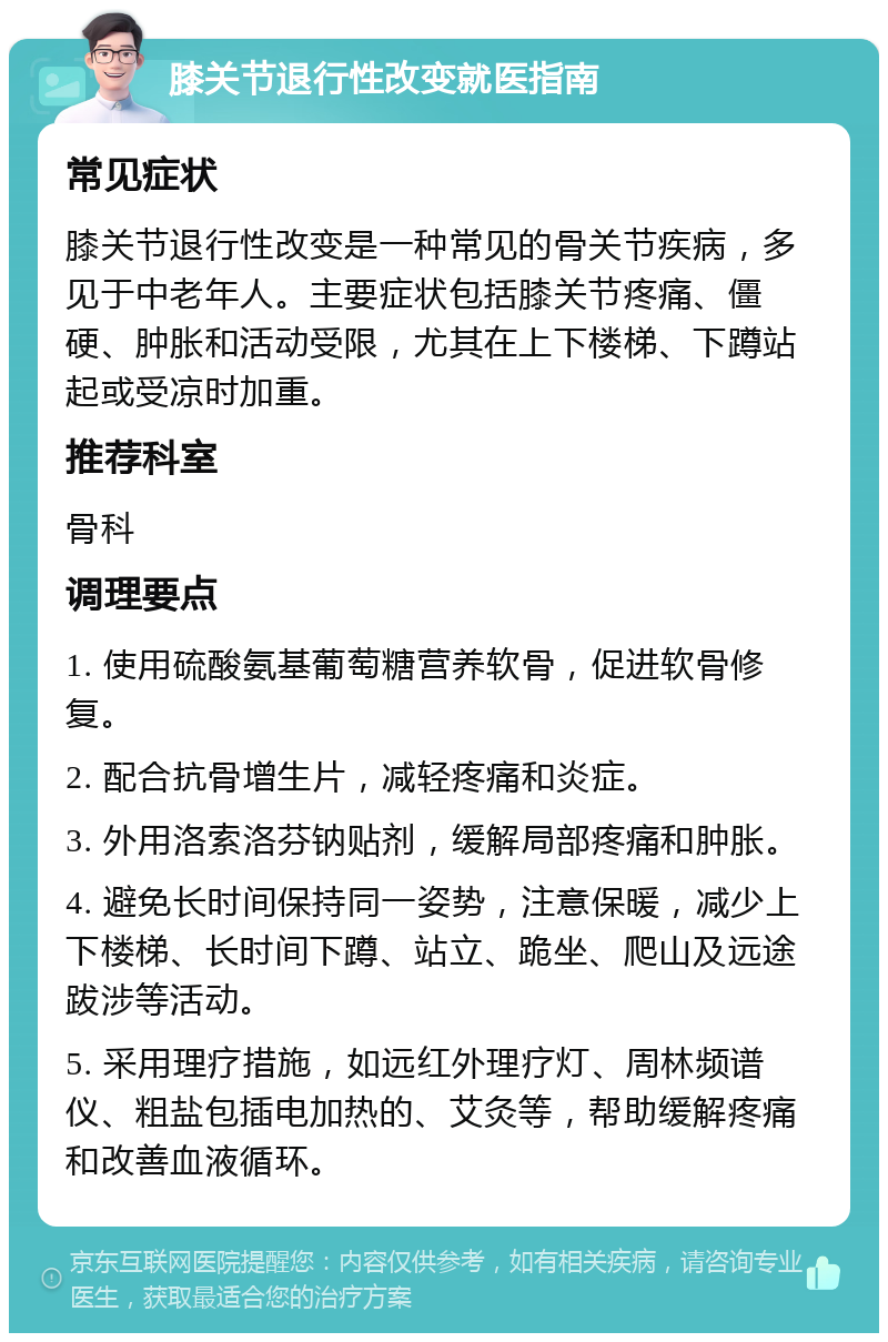 膝关节退行性改变就医指南 常见症状 膝关节退行性改变是一种常见的骨关节疾病，多见于中老年人。主要症状包括膝关节疼痛、僵硬、肿胀和活动受限，尤其在上下楼梯、下蹲站起或受凉时加重。 推荐科室 骨科 调理要点 1. 使用硫酸氨基葡萄糖营养软骨，促进软骨修复。 2. 配合抗骨增生片，减轻疼痛和炎症。 3. 外用洛索洛芬钠贴剂，缓解局部疼痛和肿胀。 4. 避免长时间保持同一姿势，注意保暖，减少上下楼梯、长时间下蹲、站立、跪坐、爬山及远途跋涉等活动。 5. 采用理疗措施，如远红外理疗灯、周林频谱仪、粗盐包插电加热的、艾灸等，帮助缓解疼痛和改善血液循环。