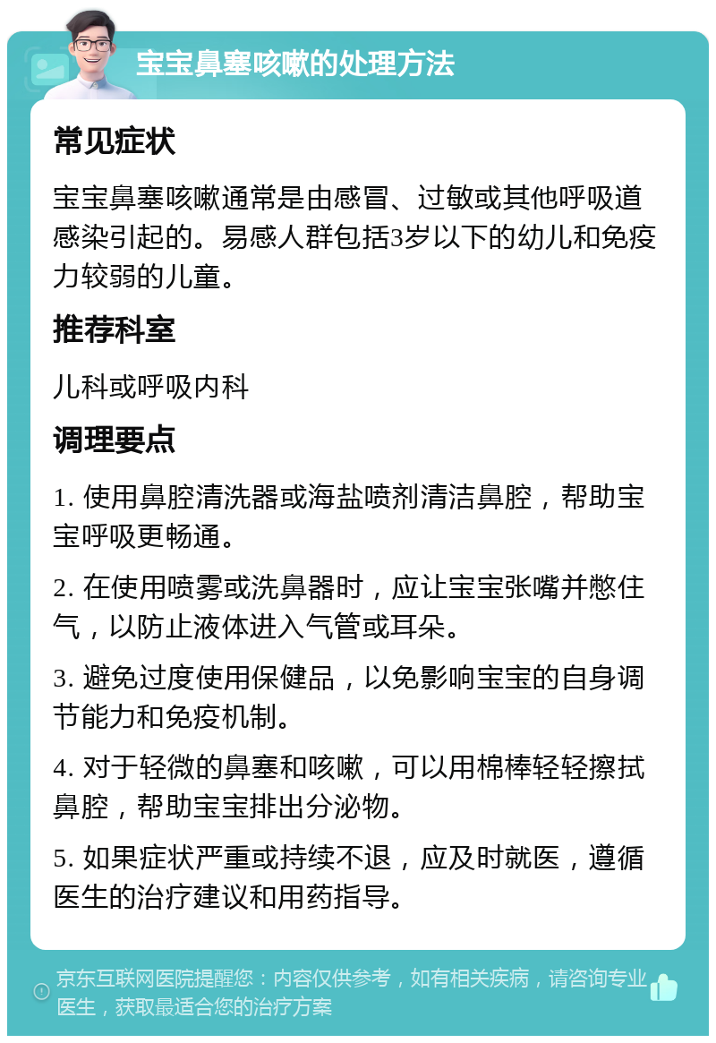 宝宝鼻塞咳嗽的处理方法 常见症状 宝宝鼻塞咳嗽通常是由感冒、过敏或其他呼吸道感染引起的。易感人群包括3岁以下的幼儿和免疫力较弱的儿童。 推荐科室 儿科或呼吸内科 调理要点 1. 使用鼻腔清洗器或海盐喷剂清洁鼻腔，帮助宝宝呼吸更畅通。 2. 在使用喷雾或洗鼻器时，应让宝宝张嘴并憋住气，以防止液体进入气管或耳朵。 3. 避免过度使用保健品，以免影响宝宝的自身调节能力和免疫机制。 4. 对于轻微的鼻塞和咳嗽，可以用棉棒轻轻擦拭鼻腔，帮助宝宝排出分泌物。 5. 如果症状严重或持续不退，应及时就医，遵循医生的治疗建议和用药指导。