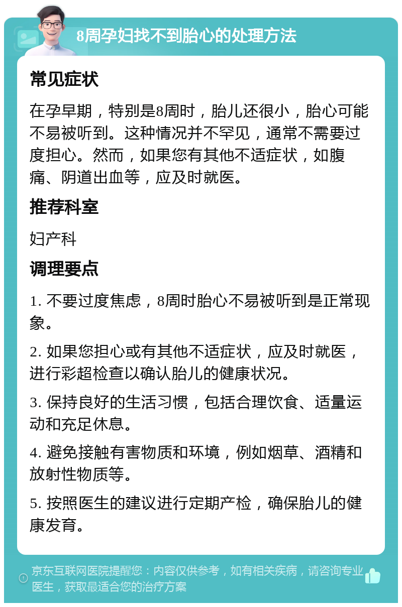 8周孕妇找不到胎心的处理方法 常见症状 在孕早期，特别是8周时，胎儿还很小，胎心可能不易被听到。这种情况并不罕见，通常不需要过度担心。然而，如果您有其他不适症状，如腹痛、阴道出血等，应及时就医。 推荐科室 妇产科 调理要点 1. 不要过度焦虑，8周时胎心不易被听到是正常现象。 2. 如果您担心或有其他不适症状，应及时就医，进行彩超检查以确认胎儿的健康状况。 3. 保持良好的生活习惯，包括合理饮食、适量运动和充足休息。 4. 避免接触有害物质和环境，例如烟草、酒精和放射性物质等。 5. 按照医生的建议进行定期产检，确保胎儿的健康发育。