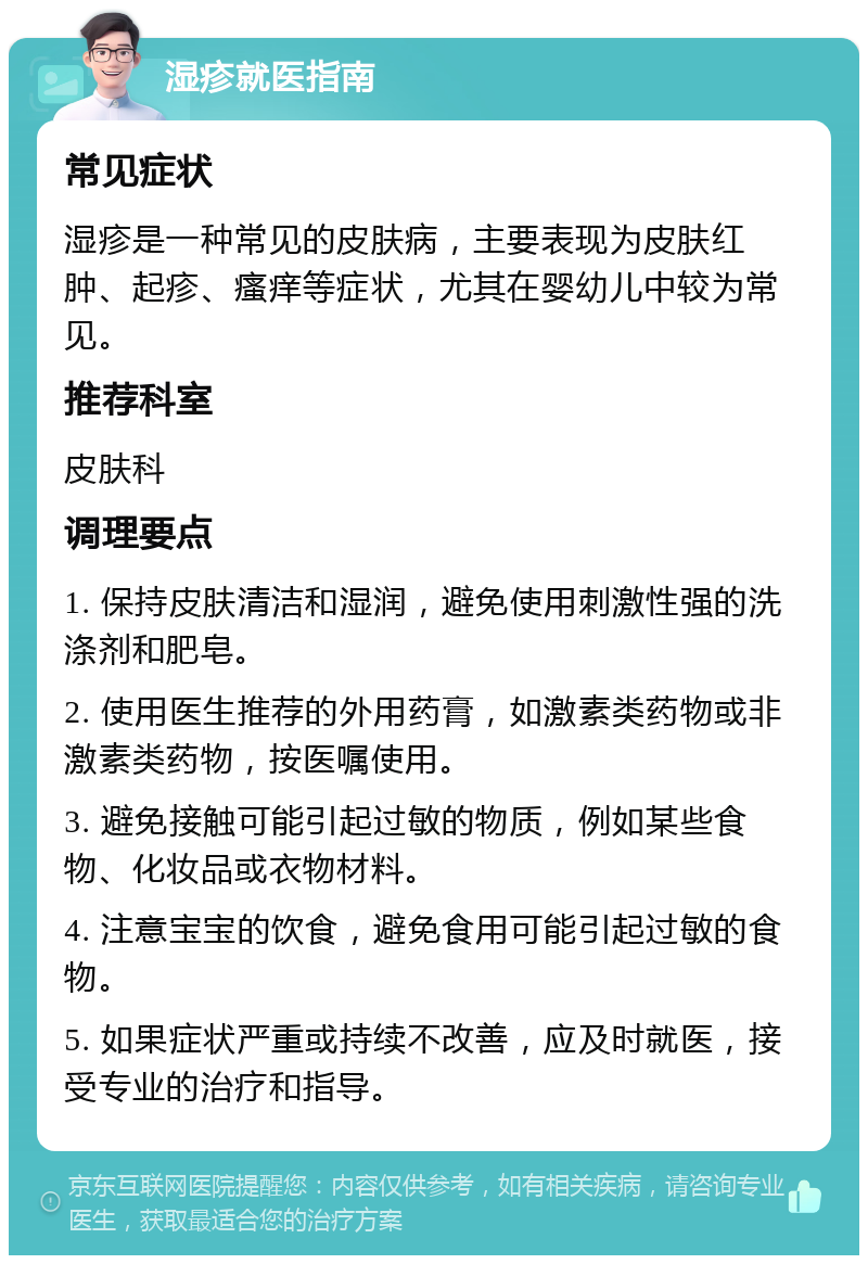 湿疹就医指南 常见症状 湿疹是一种常见的皮肤病，主要表现为皮肤红肿、起疹、瘙痒等症状，尤其在婴幼儿中较为常见。 推荐科室 皮肤科 调理要点 1. 保持皮肤清洁和湿润，避免使用刺激性强的洗涤剂和肥皂。 2. 使用医生推荐的外用药膏，如激素类药物或非激素类药物，按医嘱使用。 3. 避免接触可能引起过敏的物质，例如某些食物、化妆品或衣物材料。 4. 注意宝宝的饮食，避免食用可能引起过敏的食物。 5. 如果症状严重或持续不改善，应及时就医，接受专业的治疗和指导。