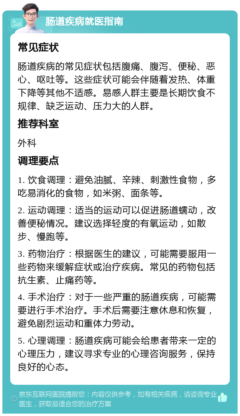 肠道疾病就医指南 常见症状 肠道疾病的常见症状包括腹痛、腹泻、便秘、恶心、呕吐等。这些症状可能会伴随着发热、体重下降等其他不适感。易感人群主要是长期饮食不规律、缺乏运动、压力大的人群。 推荐科室 外科 调理要点 1. 饮食调理：避免油腻、辛辣、刺激性食物，多吃易消化的食物，如米粥、面条等。 2. 运动调理：适当的运动可以促进肠道蠕动，改善便秘情况。建议选择轻度的有氧运动，如散步、慢跑等。 3. 药物治疗：根据医生的建议，可能需要服用一些药物来缓解症状或治疗疾病。常见的药物包括抗生素、止痛药等。 4. 手术治疗：对于一些严重的肠道疾病，可能需要进行手术治疗。手术后需要注意休息和恢复，避免剧烈运动和重体力劳动。 5. 心理调理：肠道疾病可能会给患者带来一定的心理压力，建议寻求专业的心理咨询服务，保持良好的心态。