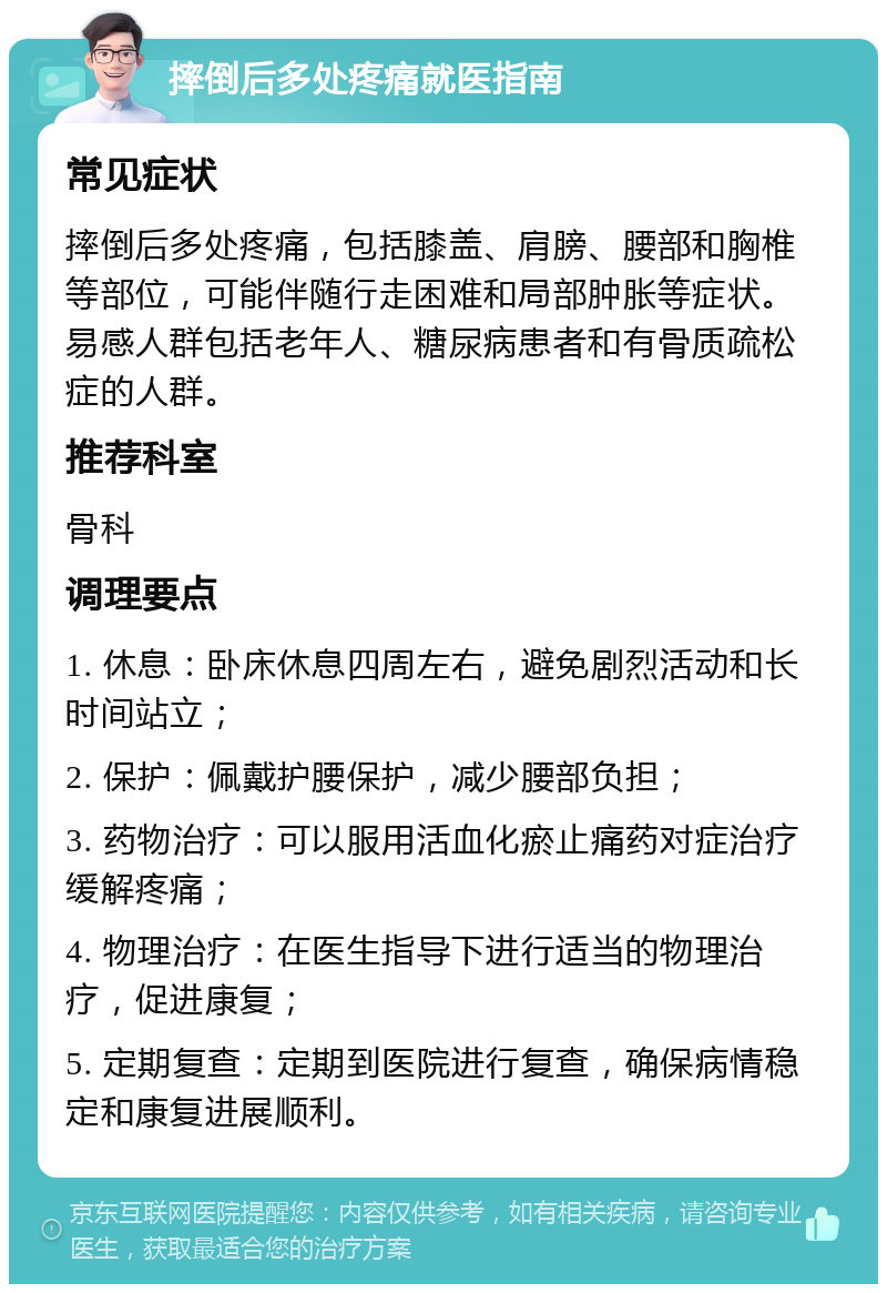 摔倒后多处疼痛就医指南 常见症状 摔倒后多处疼痛，包括膝盖、肩膀、腰部和胸椎等部位，可能伴随行走困难和局部肿胀等症状。易感人群包括老年人、糖尿病患者和有骨质疏松症的人群。 推荐科室 骨科 调理要点 1. 休息：卧床休息四周左右，避免剧烈活动和长时间站立； 2. 保护：佩戴护腰保护，减少腰部负担； 3. 药物治疗：可以服用活血化瘀止痛药对症治疗缓解疼痛； 4. 物理治疗：在医生指导下进行适当的物理治疗，促进康复； 5. 定期复查：定期到医院进行复查，确保病情稳定和康复进展顺利。