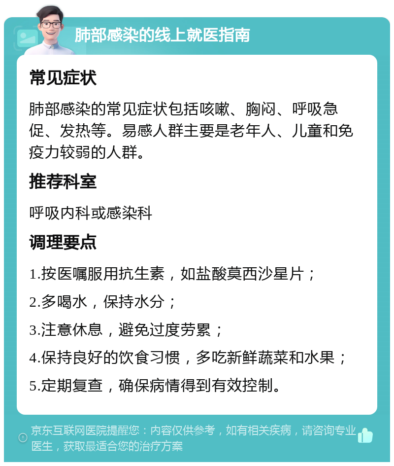 肺部感染的线上就医指南 常见症状 肺部感染的常见症状包括咳嗽、胸闷、呼吸急促、发热等。易感人群主要是老年人、儿童和免疫力较弱的人群。 推荐科室 呼吸内科或感染科 调理要点 1.按医嘱服用抗生素，如盐酸莫西沙星片； 2.多喝水，保持水分； 3.注意休息，避免过度劳累； 4.保持良好的饮食习惯，多吃新鲜蔬菜和水果； 5.定期复查，确保病情得到有效控制。