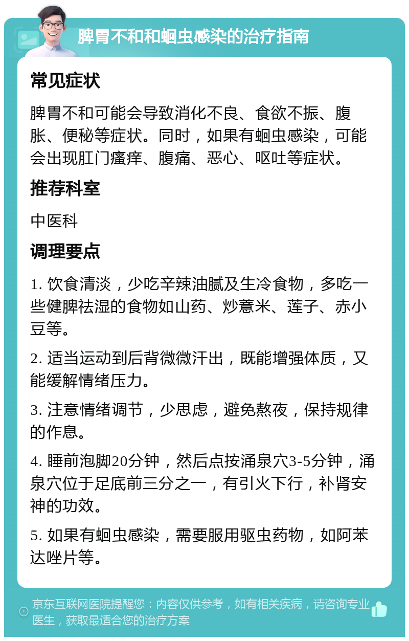 脾胃不和和蛔虫感染的治疗指南 常见症状 脾胃不和可能会导致消化不良、食欲不振、腹胀、便秘等症状。同时，如果有蛔虫感染，可能会出现肛门瘙痒、腹痛、恶心、呕吐等症状。 推荐科室 中医科 调理要点 1. 饮食清淡，少吃辛辣油腻及生冷食物，多吃一些健脾祛湿的食物如山药、炒薏米、莲子、赤小豆等。 2. 适当运动到后背微微汗出，既能增强体质，又能缓解情绪压力。 3. 注意情绪调节，少思虑，避免熬夜，保持规律的作息。 4. 睡前泡脚20分钟，然后点按涌泉穴3-5分钟，涌泉穴位于足底前三分之一，有引火下行，补肾安神的功效。 5. 如果有蛔虫感染，需要服用驱虫药物，如阿苯达唑片等。