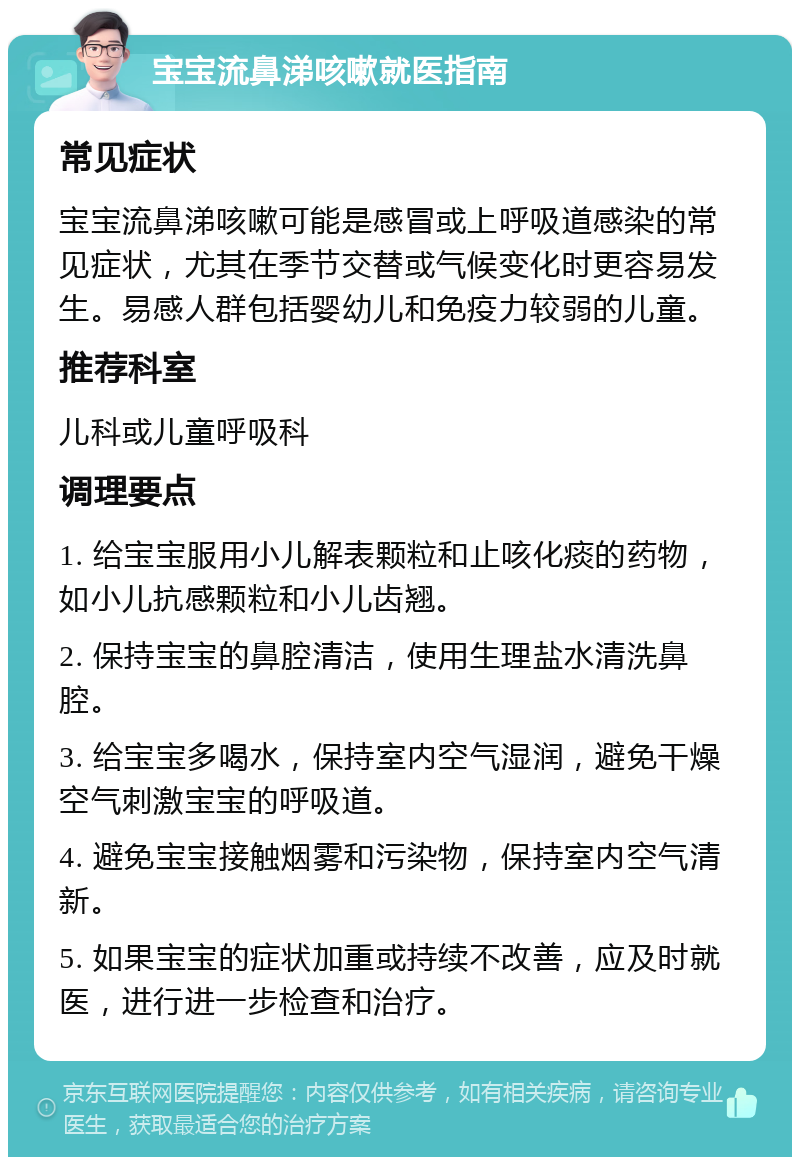 宝宝流鼻涕咳嗽就医指南 常见症状 宝宝流鼻涕咳嗽可能是感冒或上呼吸道感染的常见症状，尤其在季节交替或气候变化时更容易发生。易感人群包括婴幼儿和免疫力较弱的儿童。 推荐科室 儿科或儿童呼吸科 调理要点 1. 给宝宝服用小儿解表颗粒和止咳化痰的药物，如小儿抗感颗粒和小儿齿翘。 2. 保持宝宝的鼻腔清洁，使用生理盐水清洗鼻腔。 3. 给宝宝多喝水，保持室内空气湿润，避免干燥空气刺激宝宝的呼吸道。 4. 避免宝宝接触烟雾和污染物，保持室内空气清新。 5. 如果宝宝的症状加重或持续不改善，应及时就医，进行进一步检查和治疗。