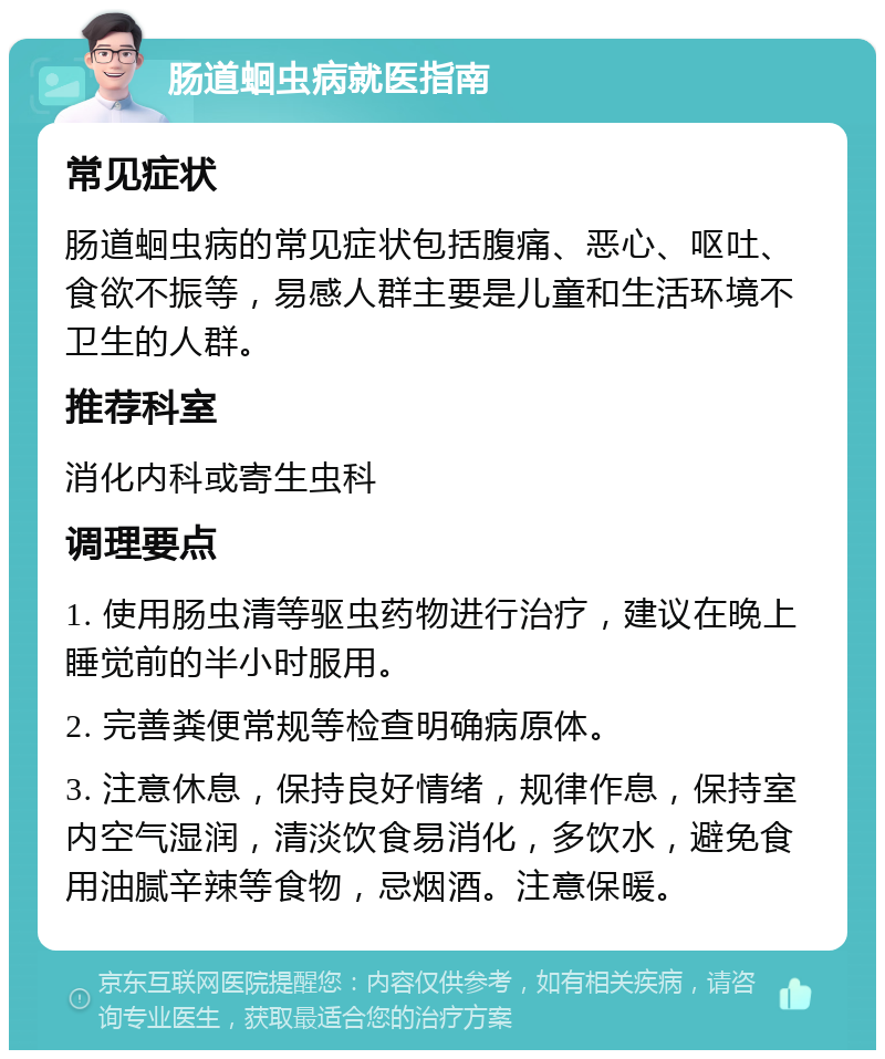 肠道蛔虫病就医指南 常见症状 肠道蛔虫病的常见症状包括腹痛、恶心、呕吐、食欲不振等，易感人群主要是儿童和生活环境不卫生的人群。 推荐科室 消化内科或寄生虫科 调理要点 1. 使用肠虫清等驱虫药物进行治疗，建议在晚上睡觉前的半小时服用。 2. 完善粪便常规等检查明确病原体。 3. 注意休息，保持良好情绪，规律作息，保持室内空气湿润，清淡饮食易消化，多饮水，避免食用油腻辛辣等食物，忌烟酒。注意保暖。