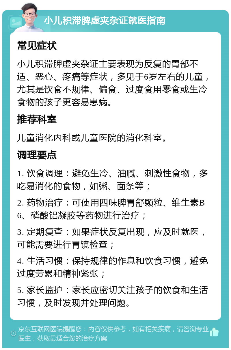 小儿积滞脾虚夹杂证就医指南 常见症状 小儿积滞脾虚夹杂证主要表现为反复的胃部不适、恶心、疼痛等症状，多见于6岁左右的儿童，尤其是饮食不规律、偏食、过度食用零食或生冷食物的孩子更容易患病。 推荐科室 儿童消化内科或儿童医院的消化科室。 调理要点 1. 饮食调理：避免生冷、油腻、刺激性食物，多吃易消化的食物，如粥、面条等； 2. 药物治疗：可使用四味脾胃舒颗粒、维生素B6、磷酸铝凝胶等药物进行治疗； 3. 定期复查：如果症状反复出现，应及时就医，可能需要进行胃镜检查； 4. 生活习惯：保持规律的作息和饮食习惯，避免过度劳累和精神紧张； 5. 家长监护：家长应密切关注孩子的饮食和生活习惯，及时发现并处理问题。