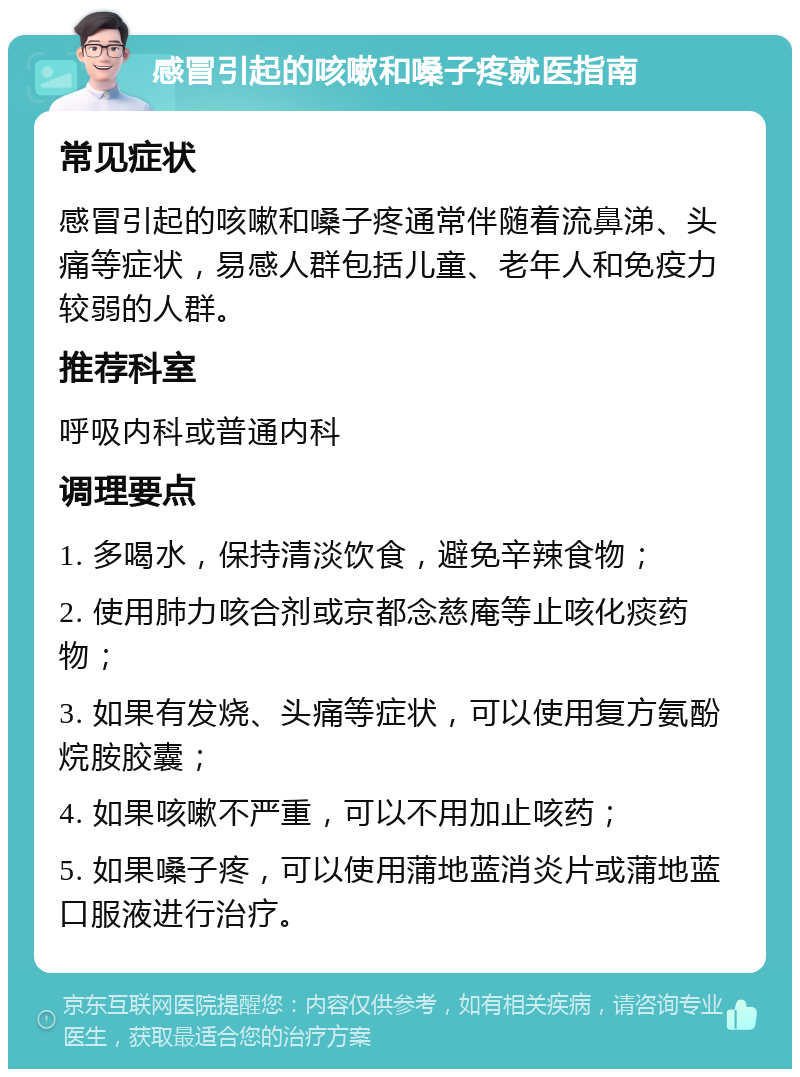 感冒引起的咳嗽和嗓子疼就医指南 常见症状 感冒引起的咳嗽和嗓子疼通常伴随着流鼻涕、头痛等症状，易感人群包括儿童、老年人和免疫力较弱的人群。 推荐科室 呼吸内科或普通内科 调理要点 1. 多喝水，保持清淡饮食，避免辛辣食物； 2. 使用肺力咳合剂或京都念慈庵等止咳化痰药物； 3. 如果有发烧、头痛等症状，可以使用复方氨酚烷胺胶囊； 4. 如果咳嗽不严重，可以不用加止咳药； 5. 如果嗓子疼，可以使用蒲地蓝消炎片或蒲地蓝口服液进行治疗。