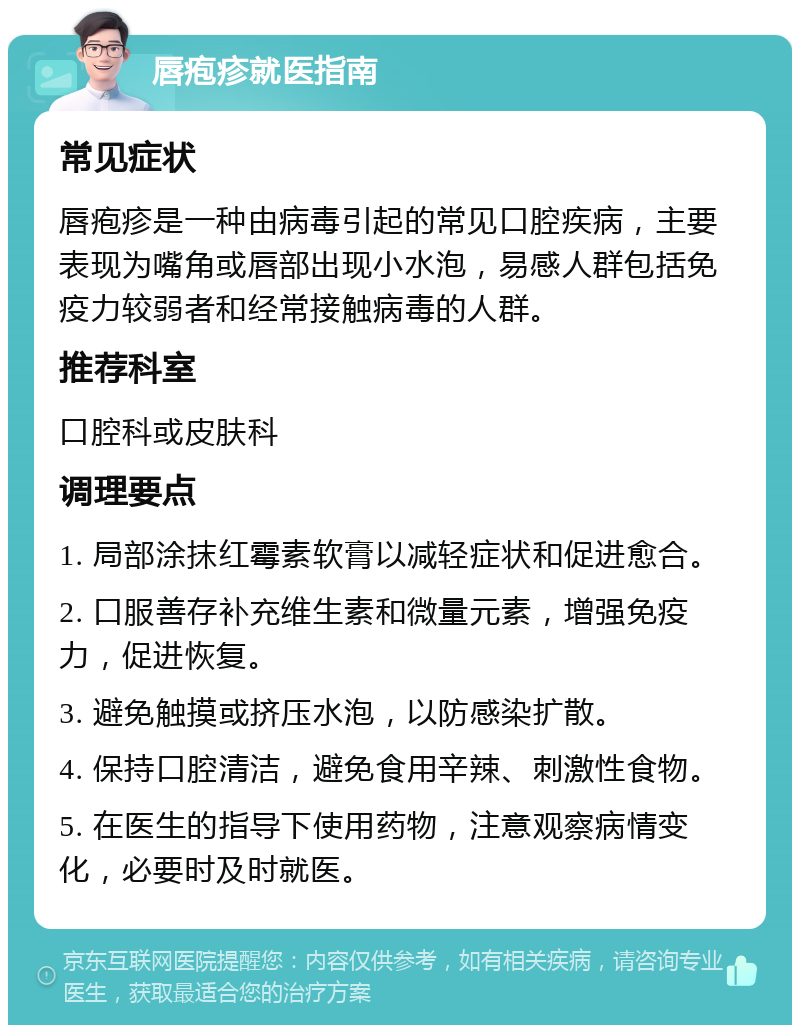 唇疱疹就医指南 常见症状 唇疱疹是一种由病毒引起的常见口腔疾病，主要表现为嘴角或唇部出现小水泡，易感人群包括免疫力较弱者和经常接触病毒的人群。 推荐科室 口腔科或皮肤科 调理要点 1. 局部涂抹红霉素软膏以减轻症状和促进愈合。 2. 口服善存补充维生素和微量元素，增强免疫力，促进恢复。 3. 避免触摸或挤压水泡，以防感染扩散。 4. 保持口腔清洁，避免食用辛辣、刺激性食物。 5. 在医生的指导下使用药物，注意观察病情变化，必要时及时就医。