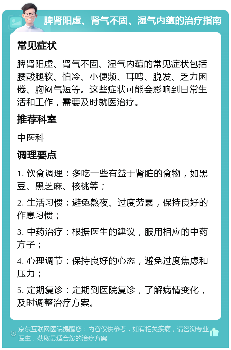 脾肾阳虚、肾气不固、湿气内蕴的治疗指南 常见症状 脾肾阳虚、肾气不固、湿气内蕴的常见症状包括腰酸腿软、怕冷、小便频、耳鸣、脱发、乏力困倦、胸闷气短等。这些症状可能会影响到日常生活和工作，需要及时就医治疗。 推荐科室 中医科 调理要点 1. 饮食调理：多吃一些有益于肾脏的食物，如黑豆、黑芝麻、核桃等； 2. 生活习惯：避免熬夜、过度劳累，保持良好的作息习惯； 3. 中药治疗：根据医生的建议，服用相应的中药方子； 4. 心理调节：保持良好的心态，避免过度焦虑和压力； 5. 定期复诊：定期到医院复诊，了解病情变化，及时调整治疗方案。