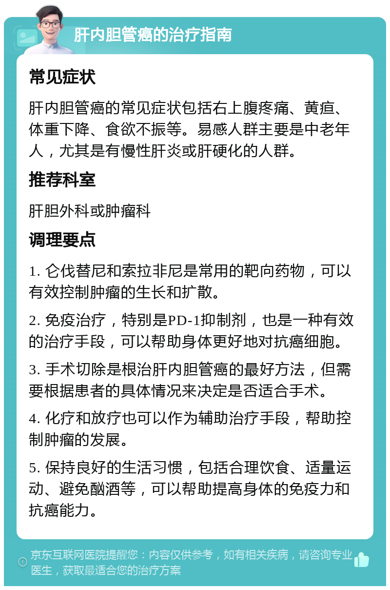 肝内胆管癌的治疗指南 常见症状 肝内胆管癌的常见症状包括右上腹疼痛、黄疸、体重下降、食欲不振等。易感人群主要是中老年人，尤其是有慢性肝炎或肝硬化的人群。 推荐科室 肝胆外科或肿瘤科 调理要点 1. 仑伐替尼和索拉非尼是常用的靶向药物，可以有效控制肿瘤的生长和扩散。 2. 免疫治疗，特别是PD-1抑制剂，也是一种有效的治疗手段，可以帮助身体更好地对抗癌细胞。 3. 手术切除是根治肝内胆管癌的最好方法，但需要根据患者的具体情况来决定是否适合手术。 4. 化疗和放疗也可以作为辅助治疗手段，帮助控制肿瘤的发展。 5. 保持良好的生活习惯，包括合理饮食、适量运动、避免酗酒等，可以帮助提高身体的免疫力和抗癌能力。