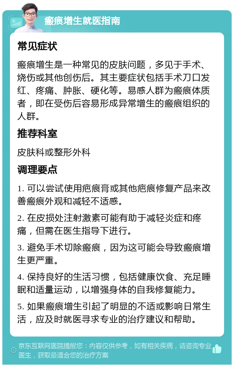 瘢痕增生就医指南 常见症状 瘢痕增生是一种常见的皮肤问题，多见于手术、烧伤或其他创伤后。其主要症状包括手术刀口发红、疼痛、肿胀、硬化等。易感人群为瘢痕体质者，即在受伤后容易形成异常增生的瘢痕组织的人群。 推荐科室 皮肤科或整形外科 调理要点 1. 可以尝试使用疤痕膏或其他疤痕修复产品来改善瘢痕外观和减轻不适感。 2. 在皮损处注射激素可能有助于减轻炎症和疼痛，但需在医生指导下进行。 3. 避免手术切除瘢痕，因为这可能会导致瘢痕增生更严重。 4. 保持良好的生活习惯，包括健康饮食、充足睡眠和适量运动，以增强身体的自我修复能力。 5. 如果瘢痕增生引起了明显的不适或影响日常生活，应及时就医寻求专业的治疗建议和帮助。