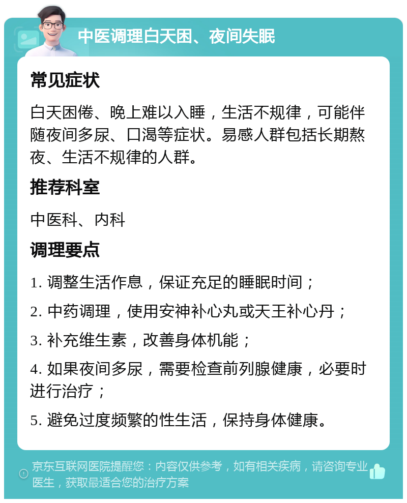 中医调理白天困、夜间失眠 常见症状 白天困倦、晚上难以入睡，生活不规律，可能伴随夜间多尿、口渴等症状。易感人群包括长期熬夜、生活不规律的人群。 推荐科室 中医科、内科 调理要点 1. 调整生活作息，保证充足的睡眠时间； 2. 中药调理，使用安神补心丸或天王补心丹； 3. 补充维生素，改善身体机能； 4. 如果夜间多尿，需要检查前列腺健康，必要时进行治疗； 5. 避免过度频繁的性生活，保持身体健康。