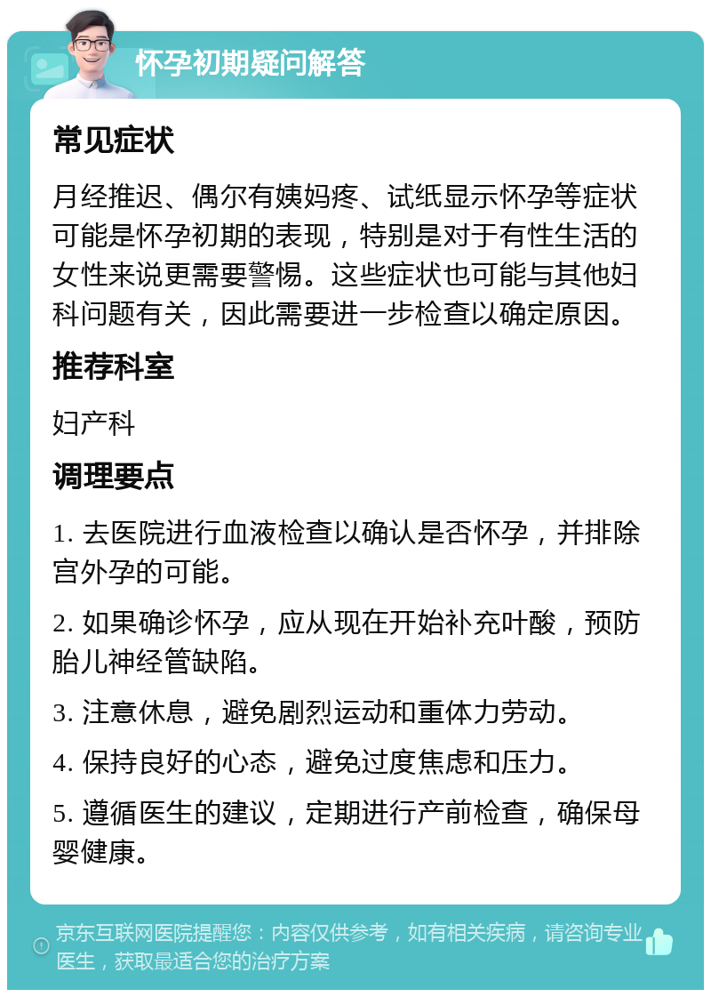 怀孕初期疑问解答 常见症状 月经推迟、偶尔有姨妈疼、试纸显示怀孕等症状可能是怀孕初期的表现，特别是对于有性生活的女性来说更需要警惕。这些症状也可能与其他妇科问题有关，因此需要进一步检查以确定原因。 推荐科室 妇产科 调理要点 1. 去医院进行血液检查以确认是否怀孕，并排除宫外孕的可能。 2. 如果确诊怀孕，应从现在开始补充叶酸，预防胎儿神经管缺陷。 3. 注意休息，避免剧烈运动和重体力劳动。 4. 保持良好的心态，避免过度焦虑和压力。 5. 遵循医生的建议，定期进行产前检查，确保母婴健康。