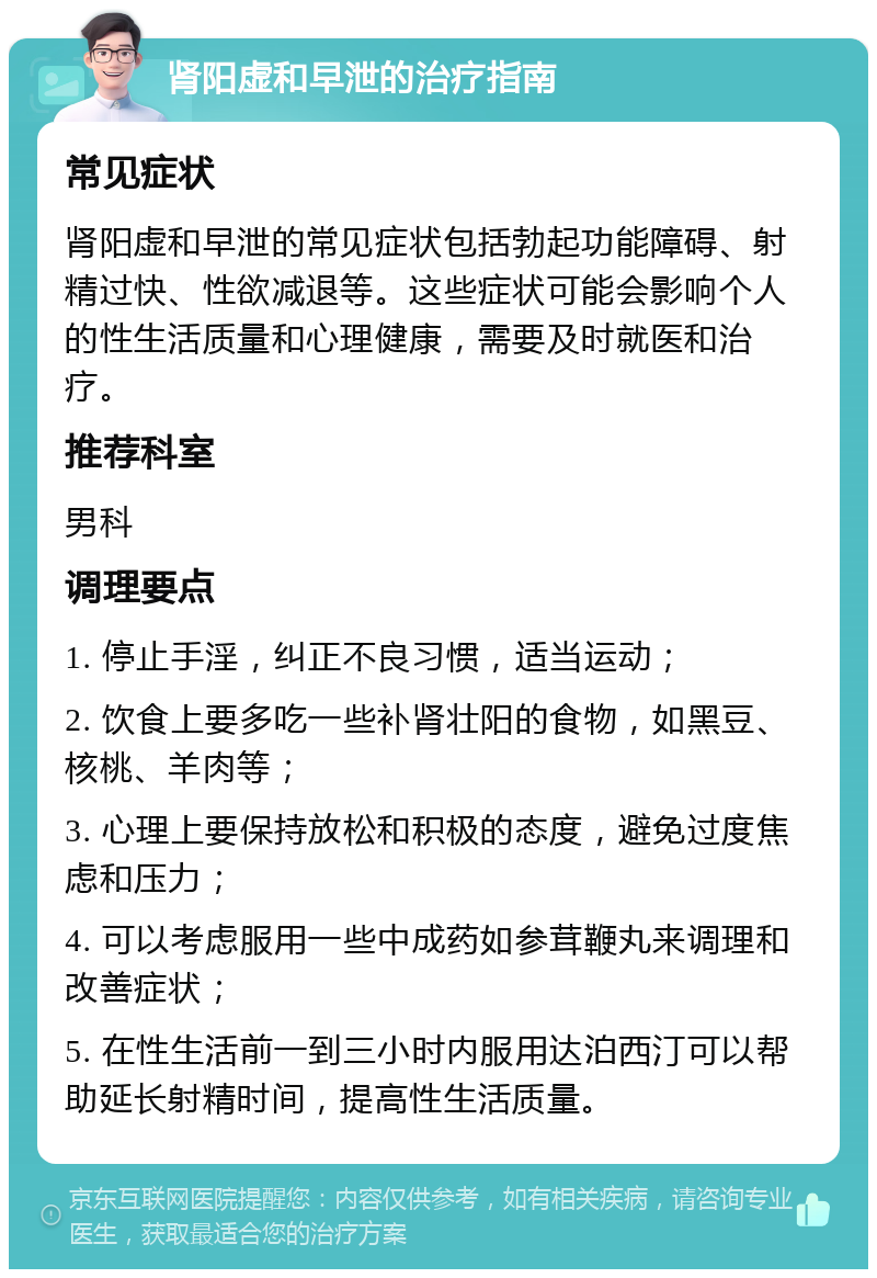 肾阳虚和早泄的治疗指南 常见症状 肾阳虚和早泄的常见症状包括勃起功能障碍、射精过快、性欲减退等。这些症状可能会影响个人的性生活质量和心理健康，需要及时就医和治疗。 推荐科室 男科 调理要点 1. 停止手淫，纠正不良习惯，适当运动； 2. 饮食上要多吃一些补肾壮阳的食物，如黑豆、核桃、羊肉等； 3. 心理上要保持放松和积极的态度，避免过度焦虑和压力； 4. 可以考虑服用一些中成药如参茸鞭丸来调理和改善症状； 5. 在性生活前一到三小时内服用达泊西汀可以帮助延长射精时间，提高性生活质量。