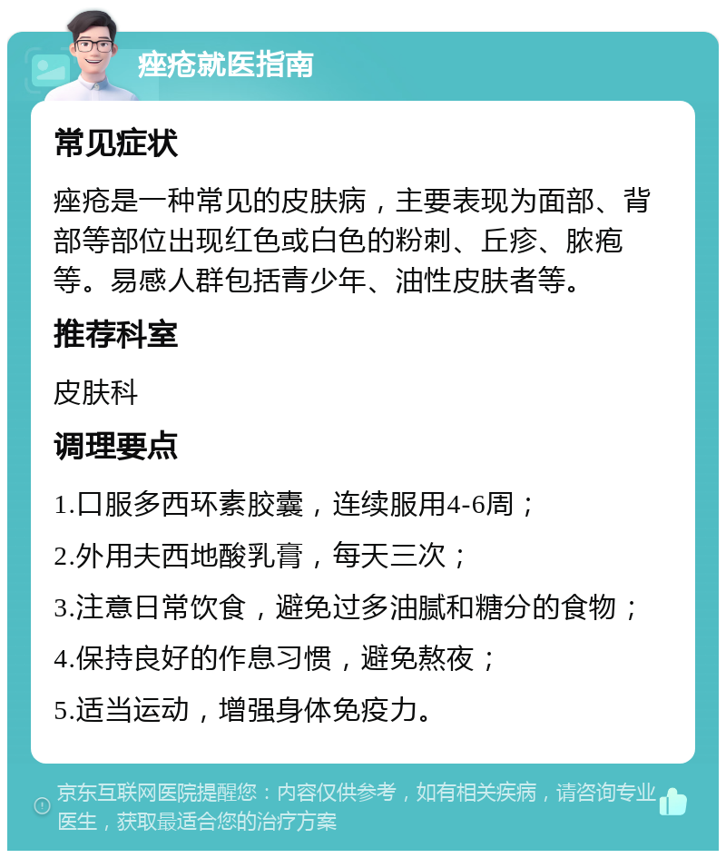 痤疮就医指南 常见症状 痤疮是一种常见的皮肤病，主要表现为面部、背部等部位出现红色或白色的粉刺、丘疹、脓疱等。易感人群包括青少年、油性皮肤者等。 推荐科室 皮肤科 调理要点 1.口服多西环素胶囊，连续服用4-6周； 2.外用夫西地酸乳膏，每天三次； 3.注意日常饮食，避免过多油腻和糖分的食物； 4.保持良好的作息习惯，避免熬夜； 5.适当运动，增强身体免疫力。