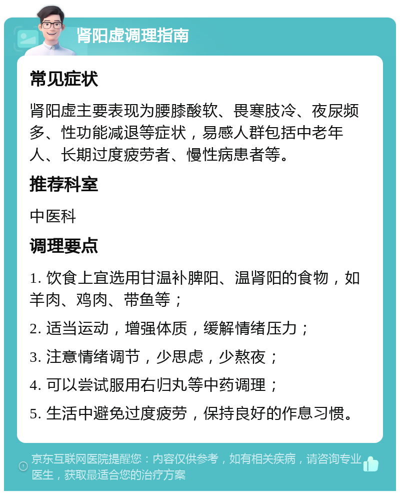 肾阳虚调理指南 常见症状 肾阳虚主要表现为腰膝酸软、畏寒肢冷、夜尿频多、性功能减退等症状，易感人群包括中老年人、长期过度疲劳者、慢性病患者等。 推荐科室 中医科 调理要点 1. 饮食上宜选用甘温补脾阳、温肾阳的食物，如羊肉、鸡肉、带鱼等； 2. 适当运动，增强体质，缓解情绪压力； 3. 注意情绪调节，少思虑，少熬夜； 4. 可以尝试服用右归丸等中药调理； 5. 生活中避免过度疲劳，保持良好的作息习惯。