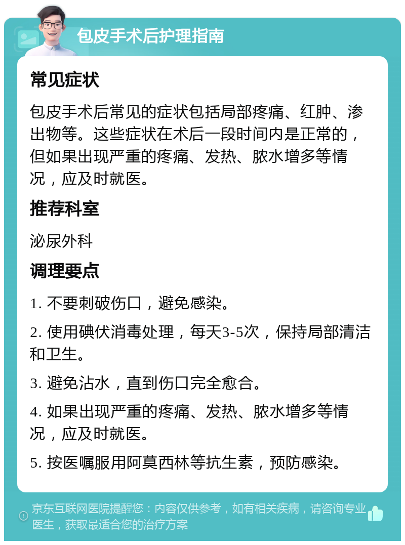 包皮手术后护理指南 常见症状 包皮手术后常见的症状包括局部疼痛、红肿、渗出物等。这些症状在术后一段时间内是正常的，但如果出现严重的疼痛、发热、脓水增多等情况，应及时就医。 推荐科室 泌尿外科 调理要点 1. 不要刺破伤口，避免感染。 2. 使用碘伏消毒处理，每天3-5次，保持局部清洁和卫生。 3. 避免沾水，直到伤口完全愈合。 4. 如果出现严重的疼痛、发热、脓水增多等情况，应及时就医。 5. 按医嘱服用阿莫西林等抗生素，预防感染。