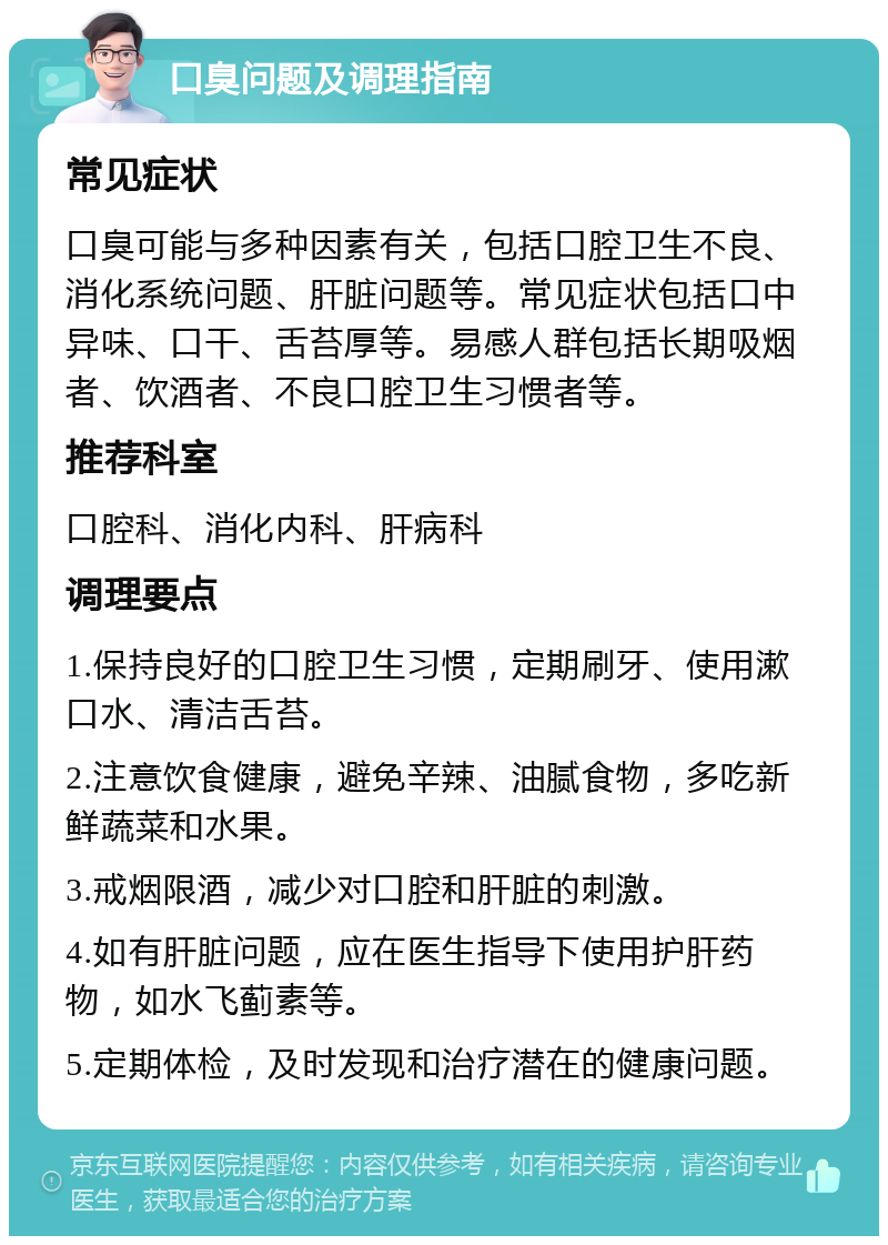 口臭问题及调理指南 常见症状 口臭可能与多种因素有关，包括口腔卫生不良、消化系统问题、肝脏问题等。常见症状包括口中异味、口干、舌苔厚等。易感人群包括长期吸烟者、饮酒者、不良口腔卫生习惯者等。 推荐科室 口腔科、消化内科、肝病科 调理要点 1.保持良好的口腔卫生习惯，定期刷牙、使用漱口水、清洁舌苔。 2.注意饮食健康，避免辛辣、油腻食物，多吃新鲜蔬菜和水果。 3.戒烟限酒，减少对口腔和肝脏的刺激。 4.如有肝脏问题，应在医生指导下使用护肝药物，如水飞蓟素等。 5.定期体检，及时发现和治疗潜在的健康问题。