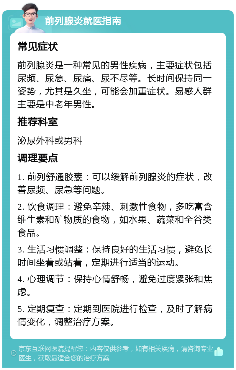 前列腺炎就医指南 常见症状 前列腺炎是一种常见的男性疾病，主要症状包括尿频、尿急、尿痛、尿不尽等。长时间保持同一姿势，尤其是久坐，可能会加重症状。易感人群主要是中老年男性。 推荐科室 泌尿外科或男科 调理要点 1. 前列舒通胶囊：可以缓解前列腺炎的症状，改善尿频、尿急等问题。 2. 饮食调理：避免辛辣、刺激性食物，多吃富含维生素和矿物质的食物，如水果、蔬菜和全谷类食品。 3. 生活习惯调整：保持良好的生活习惯，避免长时间坐着或站着，定期进行适当的运动。 4. 心理调节：保持心情舒畅，避免过度紧张和焦虑。 5. 定期复查：定期到医院进行检查，及时了解病情变化，调整治疗方案。