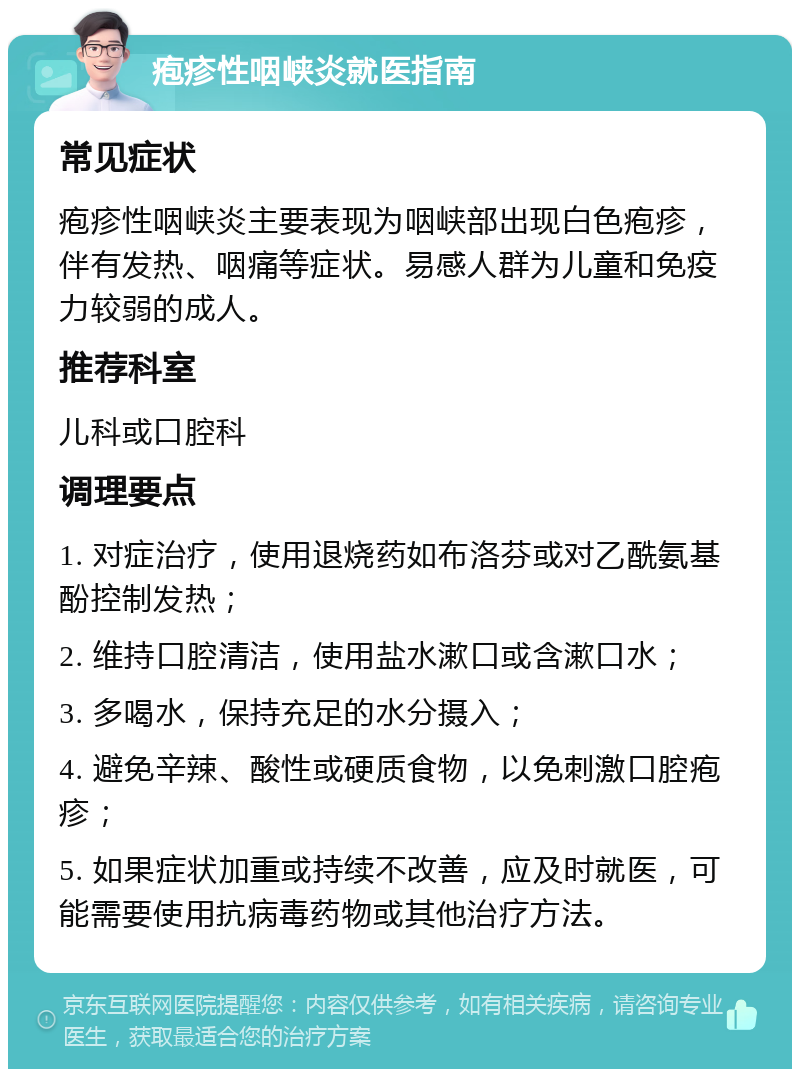 疱疹性咽峡炎就医指南 常见症状 疱疹性咽峡炎主要表现为咽峡部出现白色疱疹，伴有发热、咽痛等症状。易感人群为儿童和免疫力较弱的成人。 推荐科室 儿科或口腔科 调理要点 1. 对症治疗，使用退烧药如布洛芬或对乙酰氨基酚控制发热； 2. 维持口腔清洁，使用盐水漱口或含漱口水； 3. 多喝水，保持充足的水分摄入； 4. 避免辛辣、酸性或硬质食物，以免刺激口腔疱疹； 5. 如果症状加重或持续不改善，应及时就医，可能需要使用抗病毒药物或其他治疗方法。