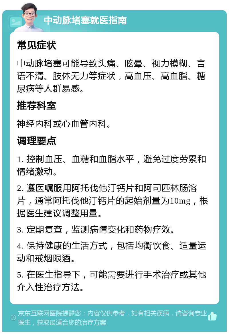 中动脉堵塞就医指南 常见症状 中动脉堵塞可能导致头痛、眩晕、视力模糊、言语不清、肢体无力等症状，高血压、高血脂、糖尿病等人群易感。 推荐科室 神经内科或心血管内科。 调理要点 1. 控制血压、血糖和血脂水平，避免过度劳累和情绪激动。 2. 遵医嘱服用阿托伐他汀钙片和阿司匹林肠溶片，通常阿托伐他汀钙片的起始剂量为10mg，根据医生建议调整用量。 3. 定期复查，监测病情变化和药物疗效。 4. 保持健康的生活方式，包括均衡饮食、适量运动和戒烟限酒。 5. 在医生指导下，可能需要进行手术治疗或其他介入性治疗方法。