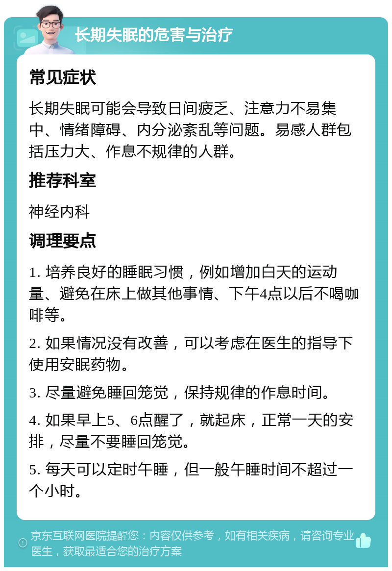 长期失眠的危害与治疗 常见症状 长期失眠可能会导致日间疲乏、注意力不易集中、情绪障碍、内分泌紊乱等问题。易感人群包括压力大、作息不规律的人群。 推荐科室 神经内科 调理要点 1. 培养良好的睡眠习惯，例如增加白天的运动量、避免在床上做其他事情、下午4点以后不喝咖啡等。 2. 如果情况没有改善，可以考虑在医生的指导下使用安眠药物。 3. 尽量避免睡回笼觉，保持规律的作息时间。 4. 如果早上5、6点醒了，就起床，正常一天的安排，尽量不要睡回笼觉。 5. 每天可以定时午睡，但一般午睡时间不超过一个小时。