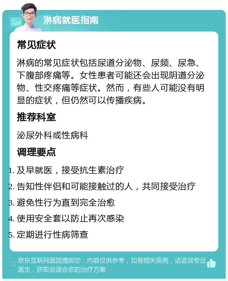 淋病就医指南 常见症状 淋病的常见症状包括尿道分泌物、尿频、尿急、下腹部疼痛等。女性患者可能还会出现阴道分泌物、性交疼痛等症状。然而，有些人可能没有明显的症状，但仍然可以传播疾病。 推荐科室 泌尿外科或性病科 调理要点 及早就医，接受抗生素治疗 告知性伴侣和可能接触过的人，共同接受治疗 避免性行为直到完全治愈 使用安全套以防止再次感染 定期进行性病筛查